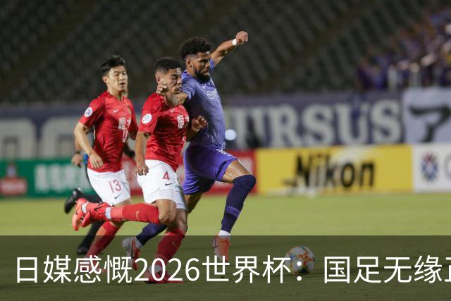 日媒感慨2026世界杯：国足无缘正赛，中国球迷只剩裁判可关注